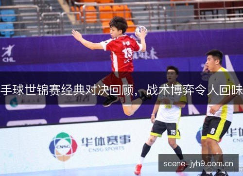 手球世锦赛经典对决回顾,战术博弈令人回味 手球世锦赛经典对决回顾,战术博弈令人回味