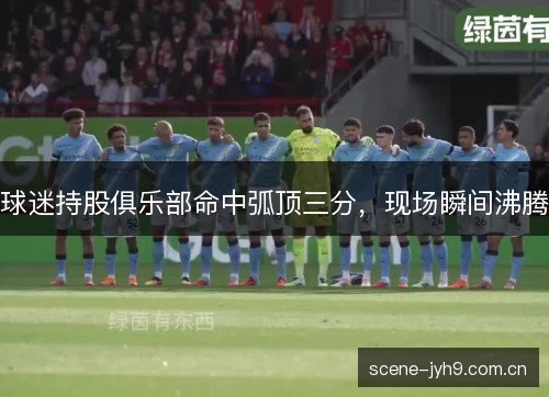 球迷持股俱乐部命中弧顶三分,现场瞬间沸腾 球迷持股俱乐部命中弧顶三分,现场瞬间沸腾